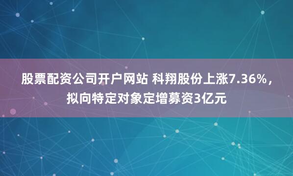 股票配资公司开户网站 科翔股份上涨7.36%，拟向特定对象定增募资3亿元