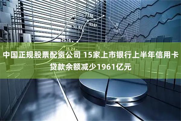 中国正规股票配资公司 15家上市银行上半年信用卡贷款余额减少1961亿元