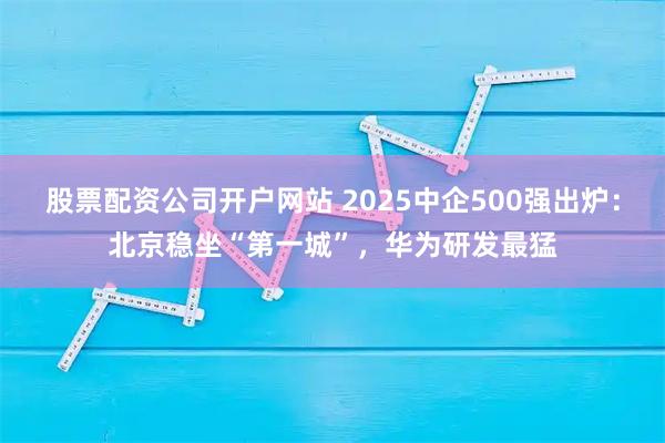 股票配资公司开户网站 2025中企500强出炉：北京稳坐“第一城”，华为研发最猛