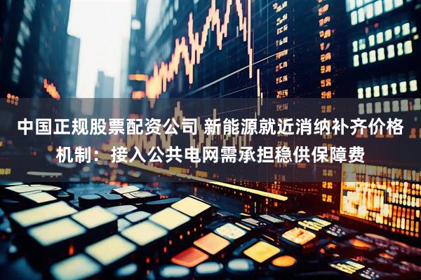 中国正规股票配资公司 新能源就近消纳补齐价格机制：接入公共电网需承担稳供保障费