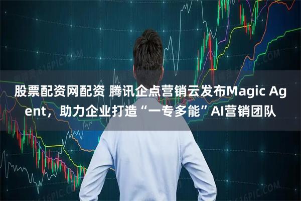股票配资网配资 腾讯企点营销云发布Magic Agent，助力企业打造“一专多能”AI营销团队