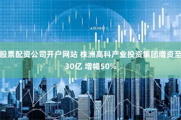 股票配资公司开户网站 株洲高科产业投资集团增资至30亿 增幅50%