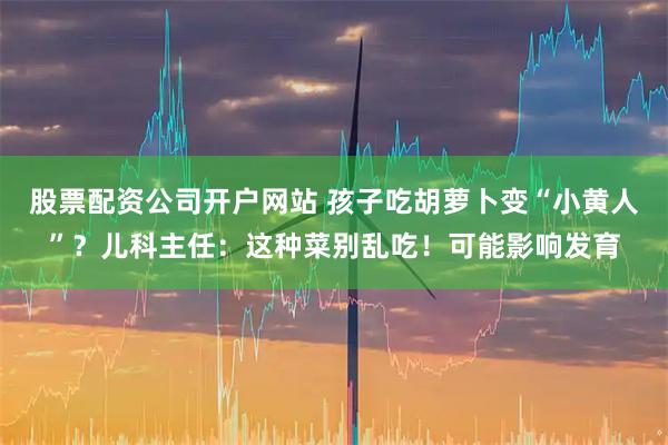 股票配资公司开户网站 孩子吃胡萝卜变“小黄人”？儿科主任：这种菜别乱吃！可能影响发育