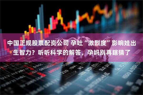 中国正规股票配资公司 孕吐“激烈度”影响娃出生智力？听听科学的解答，孕妈别再瞎猜了
