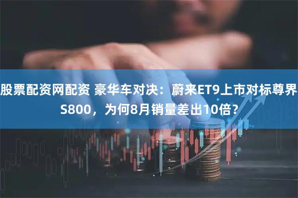 股票配资网配资 豪华车对决：蔚来ET9上市对标尊界S800，为何8月销量差出10倍？