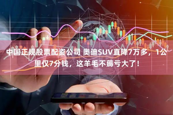 中国正规股票配资公司 奥迪SUV直降7万多，1公里仅7分钱，这羊毛不薅亏大了！