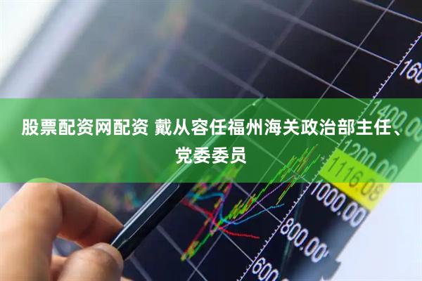 股票配资网配资 戴从容任福州海关政治部主任、党委委员