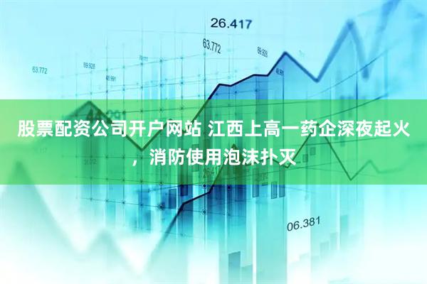 股票配资公司开户网站 江西上高一药企深夜起火，消防使用泡沫扑灭